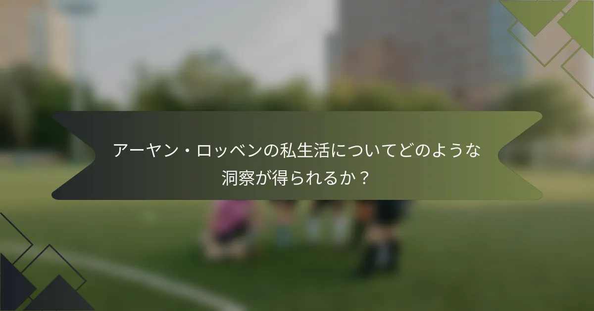 アーヤン・ロッベンの私生活についてどのような洞察が得られるか？