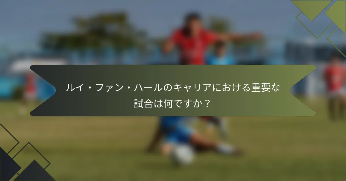ルイ・ファン・ハールのキャリアにおける重要な試合は何ですか？